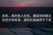 别笑，真的有人在找，蘑菇视频最近后劲大得离谱，越到后面越停不下来