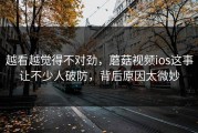 越看越觉得不对劲，蘑菇视频ios这事让不少人破防，背后原因太微妙