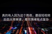 真的有人因为这个熬夜，蘑菇短视频后劲大得离谱，看完情绪有点复杂