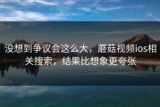 没想到争议会这么大，蘑菇视频ios相关搜索，结果比想象更夸张