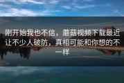 刚开始我也不信，蘑菇视频下载最近让不少人破防，真相可能和你想的不一样