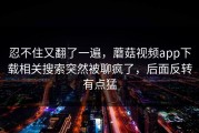 忍不住又翻了一遍，蘑菇视频app下载相关搜索突然被聊疯了，后面反转有点猛