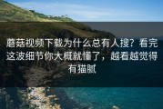 蘑菇视频下载为什么总有人搜？看完这波细节你大概就懂了，越看越觉得有猫腻