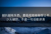 越扒越有东西，蘑菇视频电脑版让不少人破防，不是一句话能讲清