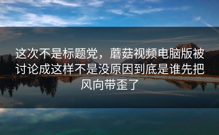 这次不是标题党,蘑菇视频电脑版被讨论成这样不是没原因到底是谁先把风向带歪了 这次不是标题党,蘑菇视频电脑版被讨论成这样不是没原因到底是谁先把风向带歪了