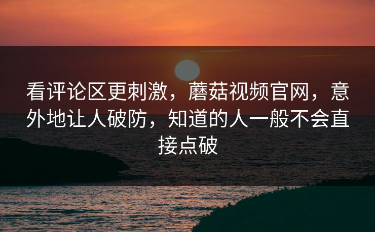 看评论区更刺激，蘑菇视频官网，意外地让人破防，知道的人一般不会直接点破