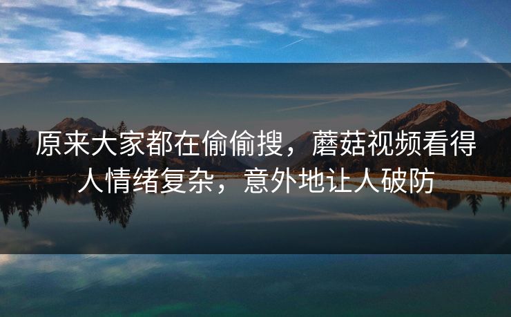 原来大家都在偷偷搜，蘑菇视频看得人情绪复杂，意外地让人破防
