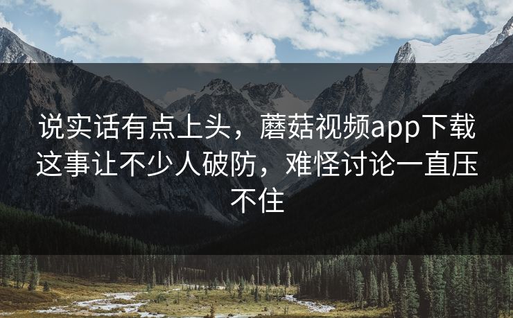 说实话有点上头，蘑菇视频app下载这事让不少人破防，难怪讨论一直压不住