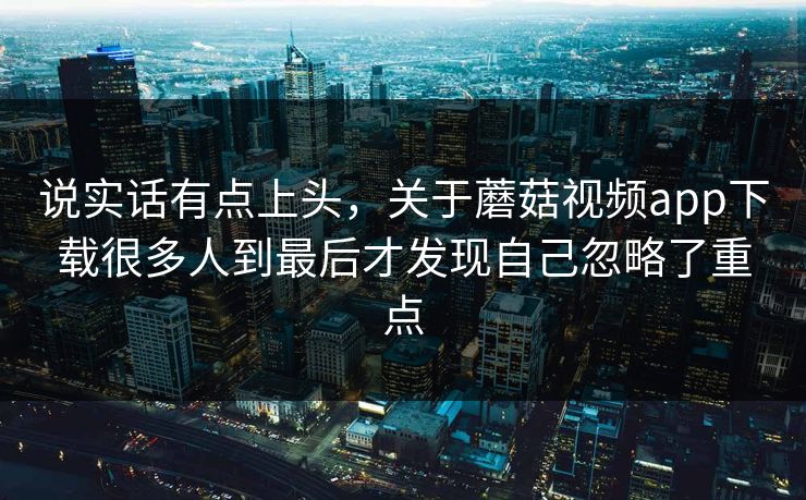 说实话有点上头，关于蘑菇视频app下载很多人到最后才发现自己忽略了重点