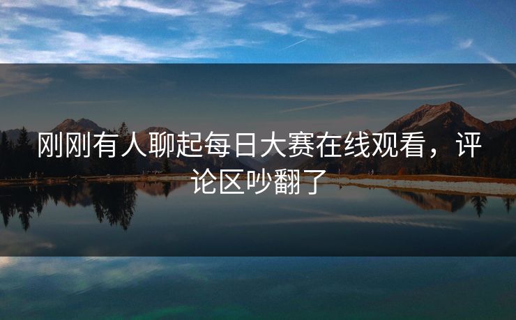 刚刚有人聊起每日大赛在线观看，评论区吵翻了