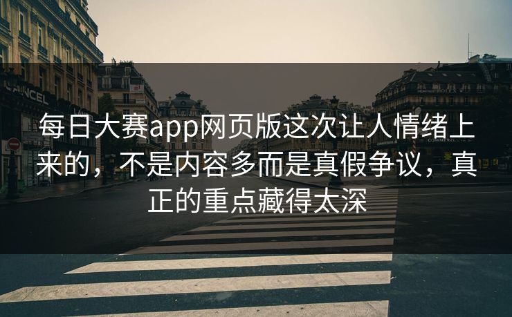 每日大赛app网页版这次让人情绪上来的，不是内容多而是真假争议，真正的重点藏得太深