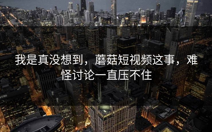我是真没想到，蘑菇短视频这事，难怪讨论一直压不住