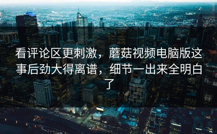 看评论区更刺激，蘑菇视频电脑版这事后劲大得离谱，细节一出来全明白了
