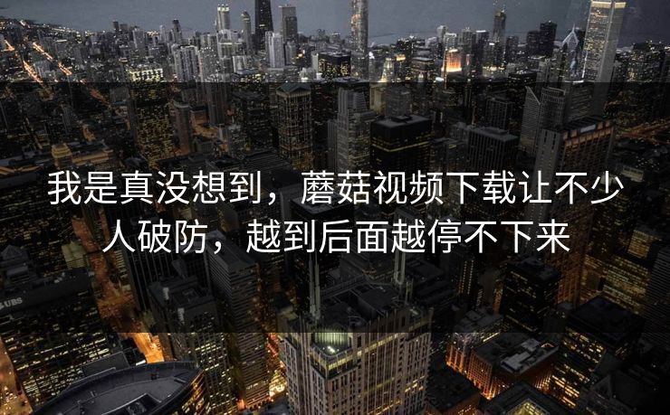 我是真没想到,蘑菇视频下载让不少人破防,越到后面越停不下来 我是真没想到,蘑菇视频下载让不少人破防,越到后面越停不下来