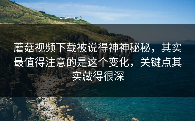 蘑菇视频下载被说得神神秘秘，其实最值得注意的是这个变化，关键点其实藏得很深