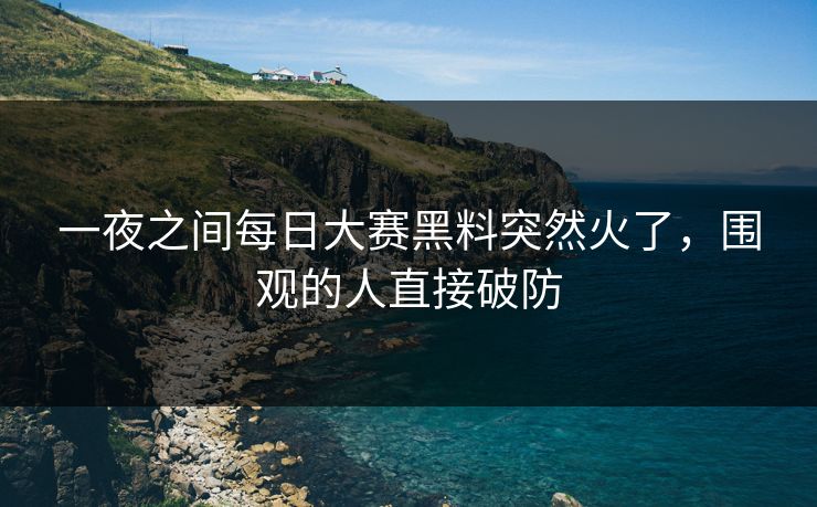 一夜之间每日大赛黑料突然火了，围观的人直接破防