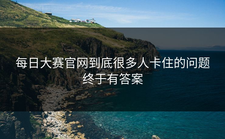每日大赛官网到底很多人卡住的问题终于有答案 每日大赛官网到底很多人卡住的问题终于有答案