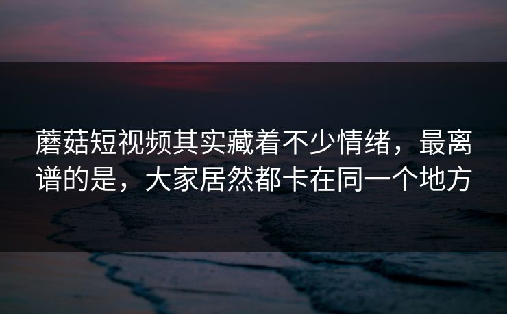 蘑菇短视频其实藏着不少情绪，最离谱的是，大家居然都卡在同一个地方
