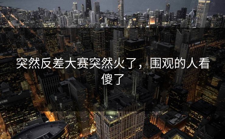 突然反差大赛突然火了，围观的人看傻了