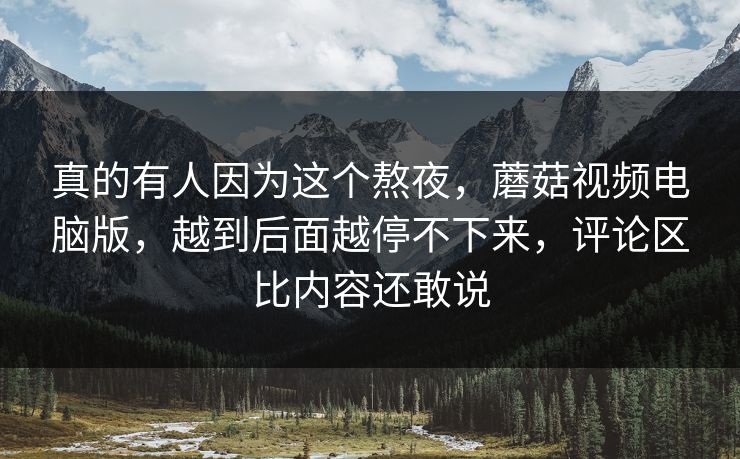 真的有人因为这个熬夜，蘑菇视频电脑版，越到后面越停不下来，评论区比内容还敢说