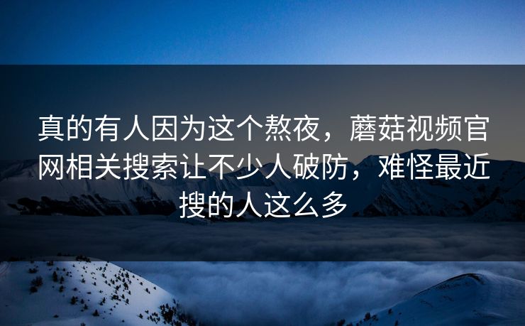 真的有人因为这个熬夜，蘑菇视频官网相关搜索让不少人破防，难怪最近搜的人这么多