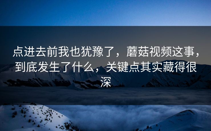 点进去前我也犹豫了，蘑菇视频这事，到底发生了什么，关键点其实藏得很深