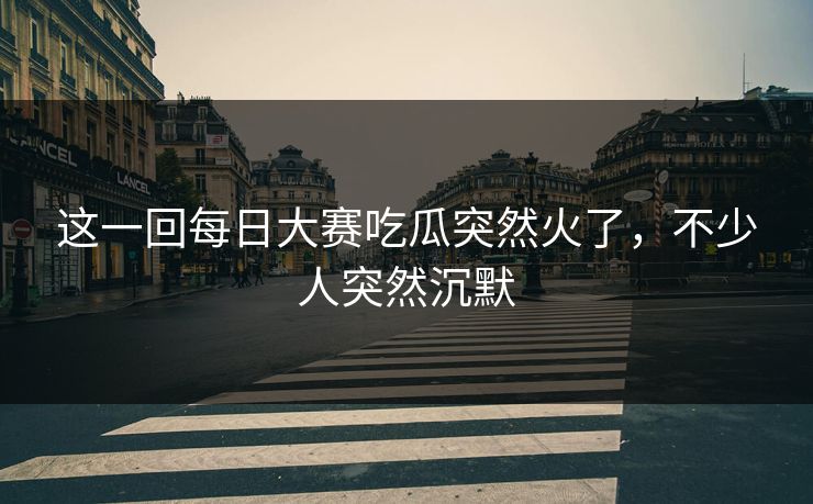 这一回每日大赛吃瓜突然火了，不少人突然沉默