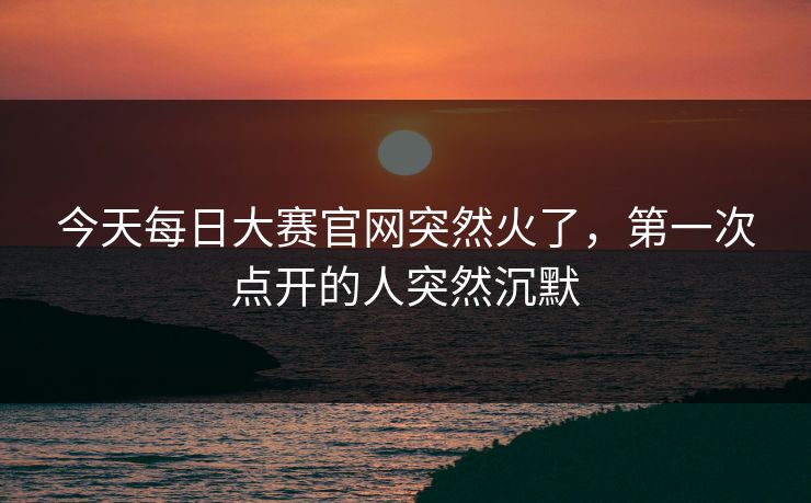 今天每日大赛官网突然火了,第一次点开的人突然沉默 今天每日大赛官网突然火了,第一次点开的人突然沉默