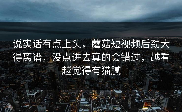说实话有点上头，蘑菇短视频后劲大得离谱，没点进去真的会错过，越看越觉得有猫腻