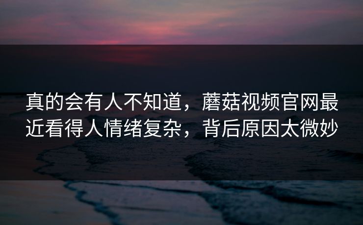 真的会有人不知道，蘑菇视频官网最近看得人情绪复杂，背后原因太微妙
