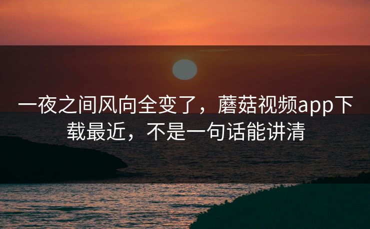 一夜之间风向全变了，蘑菇视频app下载最近，不是一句话能讲清