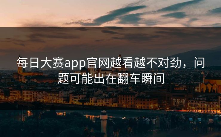 每日大赛app官网越看越不对劲，问题可能出在翻车瞬间
