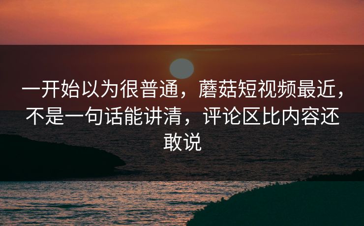 一开始以为很普通，蘑菇短视频最近，不是一句话能讲清，评论区比内容还敢说