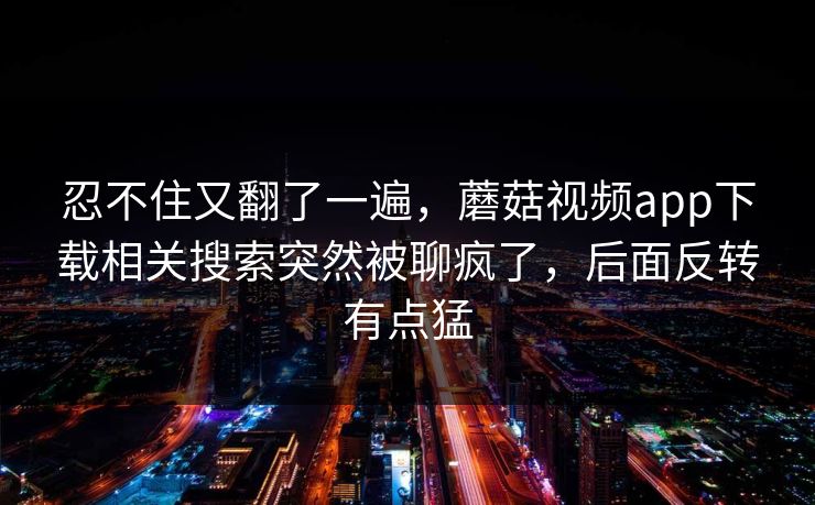 忍不住又翻了一遍，蘑菇视频app下载相关搜索突然被聊疯了，后面反转有点猛