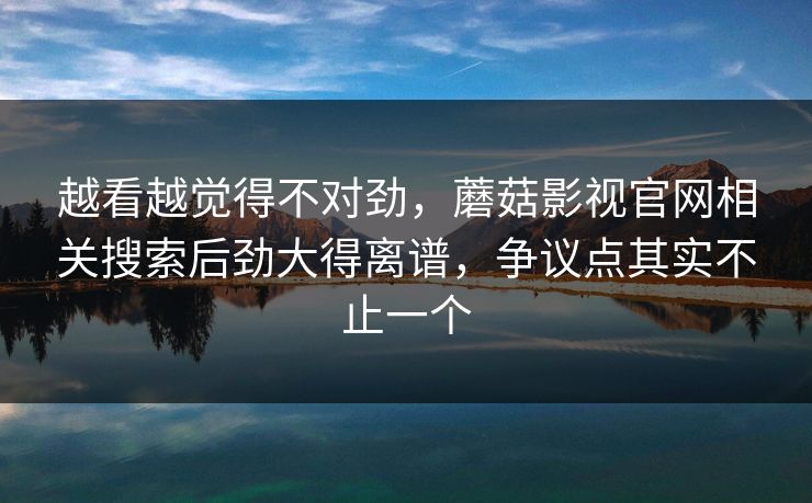 越看越觉得不对劲，蘑菇影视官网相关搜索后劲大得离谱，争议点其实不止一个
