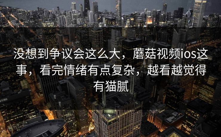没想到争议会这么大,蘑菇视频ios这事,看完情绪有点复杂,越看越觉得有猫腻 没想到争议会这么大,蘑菇视频ios这事,看完情绪有点复杂,越看越觉得有猫腻