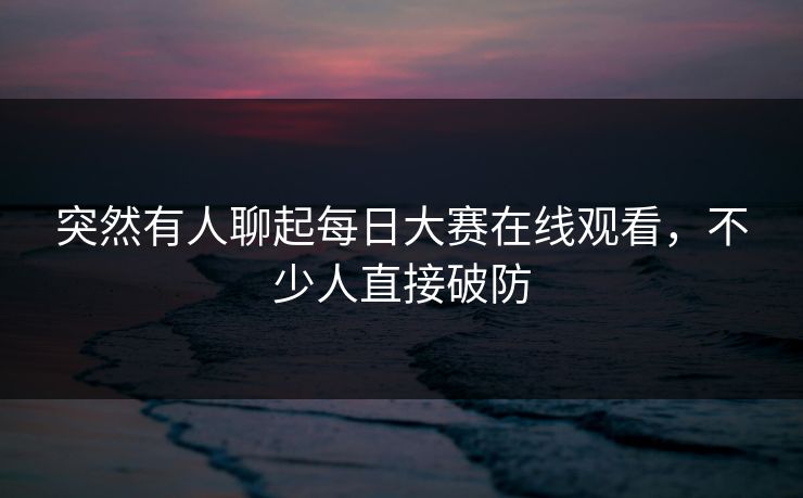 突然有人聊起每日大赛在线观看,不少人直接破防 突然有人聊起每日大赛在线观看,不少人直接破防