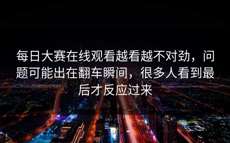 每日大赛在线观看越看越不对劲,问题可能出在翻车瞬间,很多人看到最后才反应过来 每日大赛在线观看越看越不对劲,问题可能出在翻车瞬间,很多人看到最后才反应过来