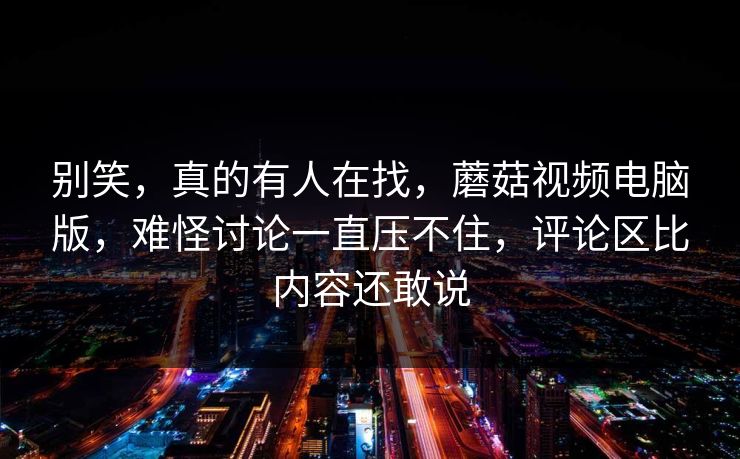 别笑，真的有人在找，蘑菇视频电脑版，难怪讨论一直压不住，评论区比内容还敢说
