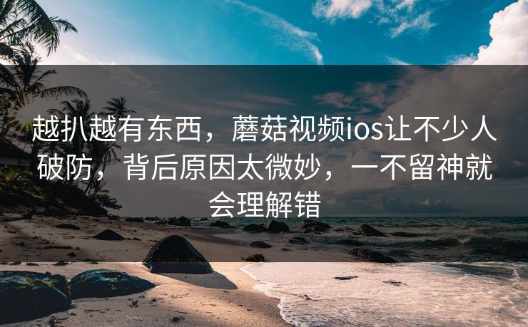 越扒越有东西，蘑菇视频ios让不少人破防，背后原因太微妙，一不留神就会理解错
