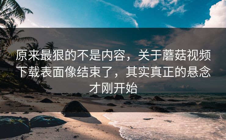 原来最狠的不是内容,关于蘑菇视频下载表面像结束了,其实真正的悬念才刚开始 原来最狠的不是内容,关于蘑菇视频下载表面像结束了,其实真正的悬念才刚开始