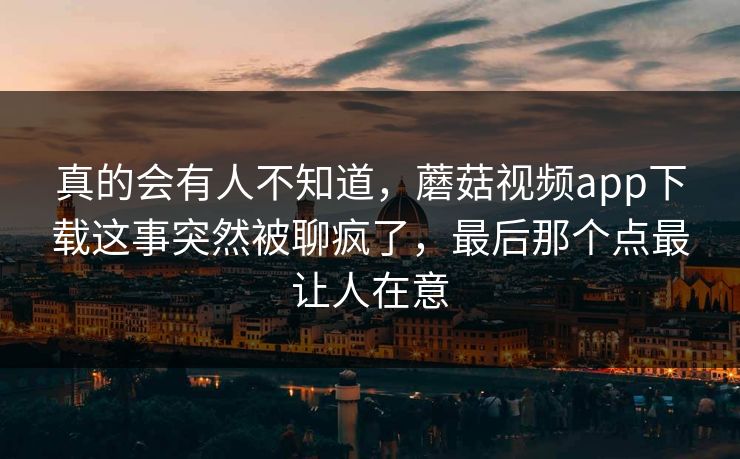真的会有人不知道，蘑菇视频app下载这事突然被聊疯了，最后那个点最让人在意