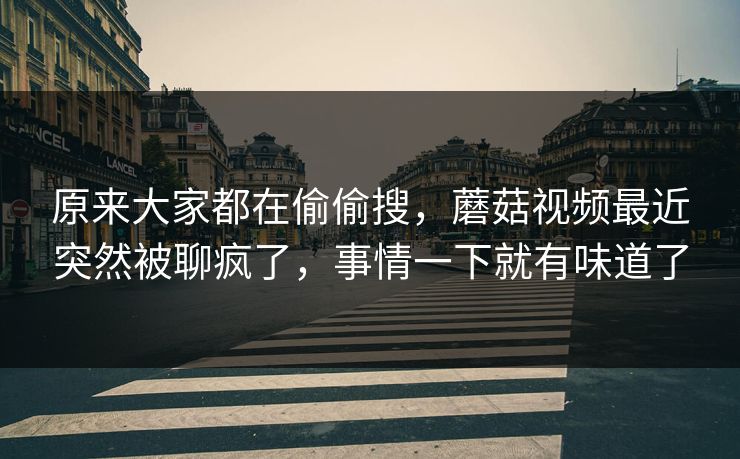 原来大家都在偷偷搜,蘑菇视频最近突然被聊疯了,事情一下就有味道了 原来大家都在偷偷搜,蘑菇视频最近突然被聊疯了,事情一下就有味道了