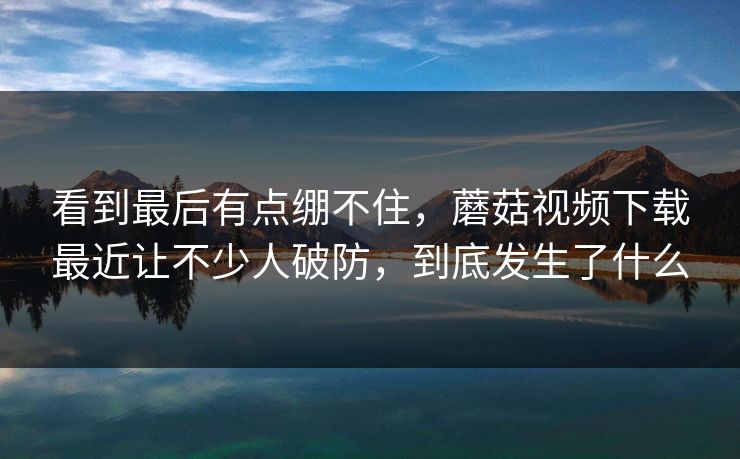 看到最后有点绷不住，蘑菇视频下载最近让不少人破防，到底发生了什么