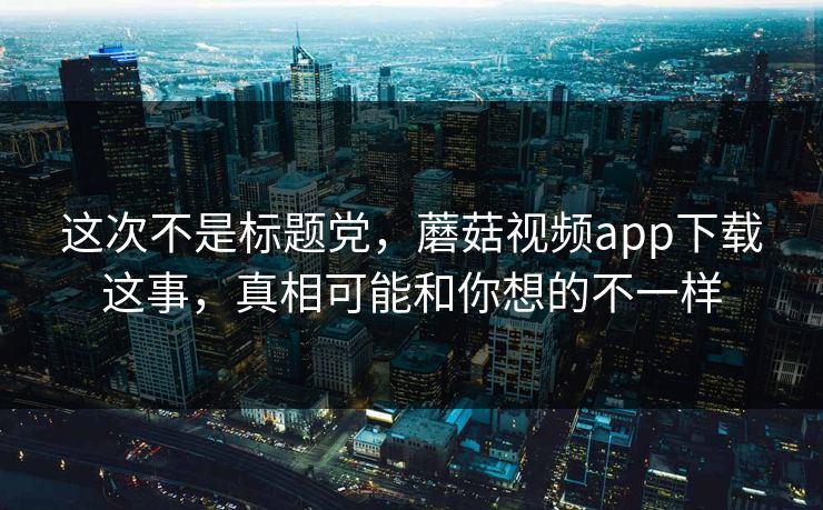 这次不是标题党,蘑菇视频app下载这事,真相可能和你想的不一样 这次不是标题党,蘑菇视频app下载这事,真相可能和你想的不一样