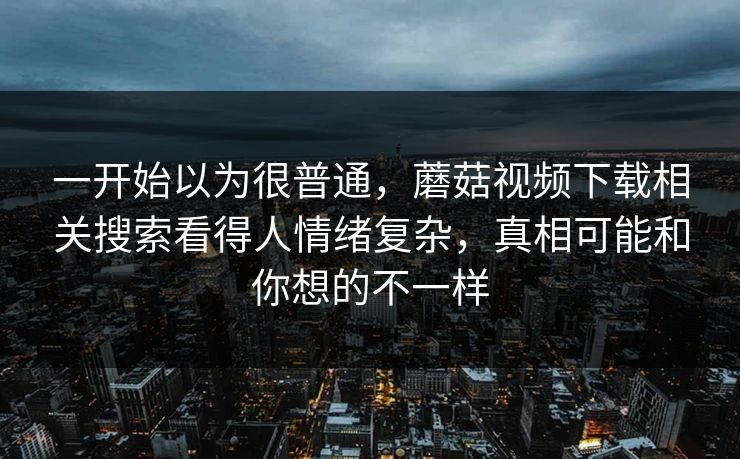一开始以为很普通，蘑菇视频下载相关搜索看得人情绪复杂，真相可能和你想的不一样