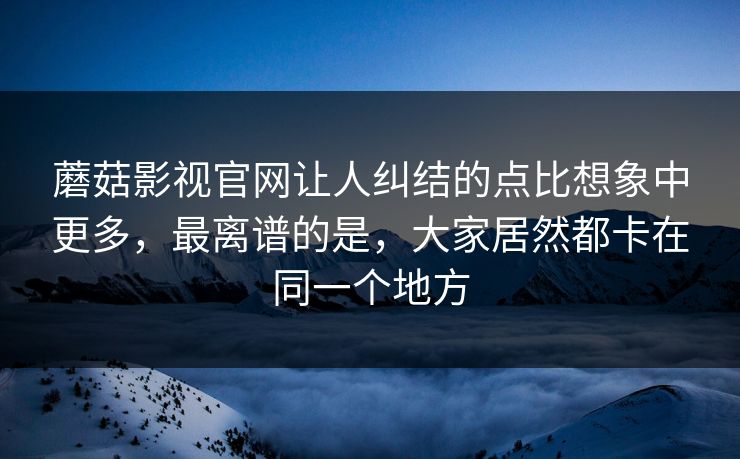 蘑菇影视官网让人纠结的点比想象中更多，最离谱的是，大家居然都卡在同一个地方