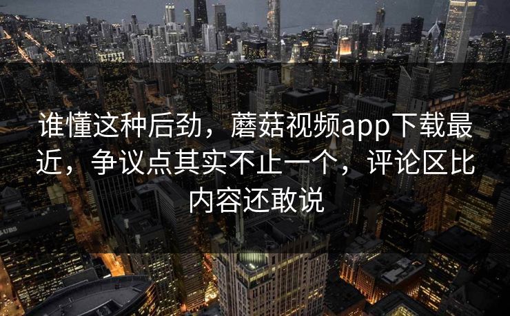 谁懂这种后劲，蘑菇视频app下载最近，争议点其实不止一个，评论区比内容还敢说