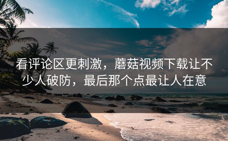 看评论区更刺激，蘑菇视频下载让不少人破防，最后那个点最让人在意