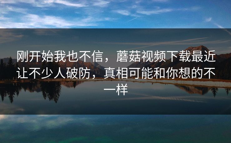 刚开始我也不信，蘑菇视频下载最近让不少人破防，真相可能和你想的不一样